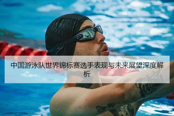 中国游泳队世界锦标赛选手表现与未来展望深度解析